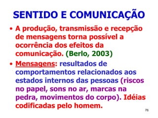76
SENTIDO E COMUNICAÇÃO
• A produção, transmissão e recepção
de mensagens torna possível a
ocorrência dos efeitos da
comunicação. (Berlo, 2003)
• Mensagens: resultados de
comportamentos relacionados aos
estados internos das pessoas (riscos
no papel, sons no ar, marcas na
pedra, movimentos do corpo). Idéias
codificadas pelo homem.
 