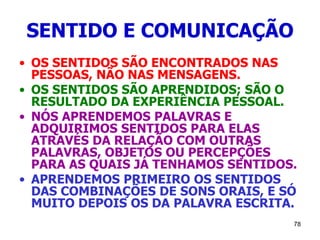 78
SENTIDO E COMUNICAÇÃO
• OS SENTIDOS SÃO ENCONTRADOS NAS
PESSOAS, NÃO NAS MENSAGENS.
• OS SENTIDOS SÃO APRENDIDOS; SÃO O
RESULTADO DA EXPERIÊNCIA PESSOAL.
• NÓS APRENDEMOS PALAVRAS E
ADQUIRIMOS SENTIDOS PARA ELAS
ATRAVÉS DA RELAÇÃO COM OUTRAS
PALAVRAS, OBJETOS OU PERCEPÇÕES
PARA AS QUAIS JÁ TENHAMOS SENTIDOS.
• APRENDEMOS PRIMEIRO OS SENTIDOS
DAS COMBINAÇÕES DE SONS ORAIS, E SÓ
MUITO DEPOIS OS DA PALAVRA ESCRITA.
 