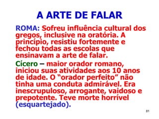 81
A ARTE DE FALAR
ROMA: Sofreu influência cultural dos
gregos, inclusive na oratória. A
princípio, resistiu fortemente e
fechou todas as escolas que
ensinavam a arte de falar.
Cícero – maior orador romano,
iniciou suas atividades aos 10 anos
de idade. O “orador perfeito” não
tinha uma conduta admirável. Era
inescrupuloso, arrogante, vaidoso e
prepotente. Teve morte horrível
(esquartejado).
 