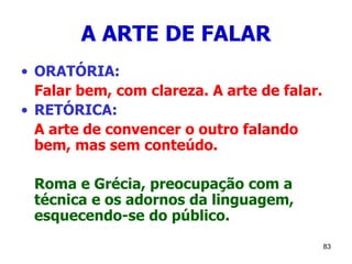 83
A ARTE DE FALAR
• ORATÓRIA:
Falar bem, com clareza. A arte de falar.
• RETÓRICA:
A arte de convencer o outro falando
bem, mas sem conteúdo.
Roma e Grécia, preocupação com a
técnica e os adornos da linguagem,
esquecendo-se do público.
 