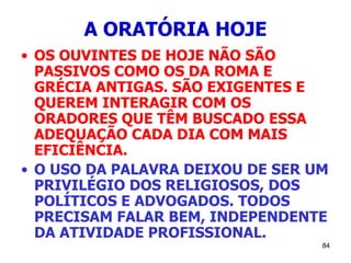 84
A ORATÓRIA HOJE
• OS OUVINTES DE HOJE NÃO SÃO
PASSIVOS COMO OS DA ROMA E
GRÉCIA ANTIGAS. SÃO EXIGENTES E
QUEREM INTERAGIR COM OS
ORADORES QUE TÊM BUSCADO ESSA
ADEQUAÇÃO CADA DIA COM MAIS
EFICIÊNCIA.
• O USO DA PALAVRA DEIXOU DE SER UM
PRIVILÉGIO DOS RELIGIOSOS, DOS
POLÍTICOS E ADVOGADOS. TODOS
PRECISAM FALAR BEM, INDEPENDENTE
DA ATIVIDADE PROFISSIONAL.
 
