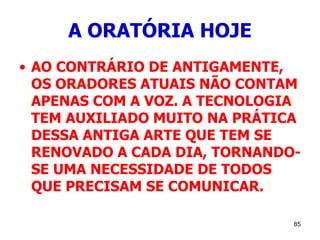 85
A ORATÓRIA HOJE
• AO CONTRÁRIO DE ANTIGAMENTE,
OS ORADORES ATUAIS NÃO CONTAM
APENAS COM A VOZ. A TECNOLOGIA
TEM AUXILIADO MUITO NA PRÁTICA
DESSA ANTIGA ARTE QUE TEM SE
RENOVADO A CADA DIA, TORNANDO-
SE UMA NECESSIDADE DE TODOS
QUE PRECISAM SE COMUNICAR.
 
