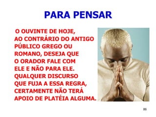 86
PARA PENSAR
O OUVINTE DE HOJE,
AO CONTRÁRIO DO ANTIGO
PÚBLICO GREGO OU
ROMANO, DESEJA QUE
O ORADOR FALE COM
ELE E NÃO PARA ELE.
QUALQUER DISCURSO
QUE FUJA A ESSA REGRA,
CERTAMENTE NÃO TERÁ
APOIO DE PLATÉIA ALGUMA.
 