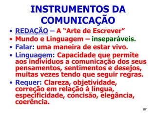 87
INSTRUMENTOS DA
COMUNICAÇÃO
• REDAÇÃO – A “Arte de Escrever”
• Mundo e Linguagem – inseparáveis.
• Falar: uma maneira de estar vivo.
• Linguagem: Capacidade que permite
aos indivíduos a comunicação dos seus
pensamentos, sentimentos e desejos,
muitas vezes tendo que seguir regras.
• Requer: Clareza, objetividade,
correção em relação à língua,
especificidade, concisão, elegância,
coerência.
 