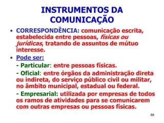 88
INSTRUMENTOS DA
COMUNICAÇÃO
• CORRESPONDÊNCIA: comunicação escrita,
estabelecida entre pessoas, físicas ou
jurídicas, tratando de assuntos de mútuo
interesse.
• Pode ser:
- Particular: entre pessoas físicas.
- Oficial: entre órgãos da administração direta
ou indireta, do serviço público civil ou militar,
no âmbito municipal, estadual ou federal.
- Empresarial: utilizada por empresas de todos
os ramos de atividades para se comunicarem
com outras empresas ou pessoas físicas.
 
