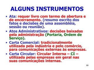 89
ALGUNS INSTRUMENTOS
• Ata: requer livro com termo de abertura e
de encerramento. (resumo escrito dos
fatos e decisões de uma assembléia,
sessão ou reunião).
• Atos Administrativos: decisões baixadas
pela administração (Portaria, Ordem de
Serviço).
• Carta Comercial: tradicionalmente
utilizada pela indústria e pelo comércio,
para comunicações externas às empresas.
• Carta Circular: Circular Interna – CI –
utilizada pelas empresas em geral nas
suas comunicações internas.
 