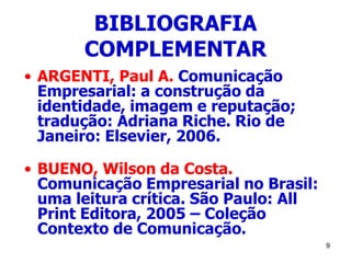 9
BIBLIOGRAFIA
COMPLEMENTAR
• ARGENTI, Paul A. Comunicação
Empresarial: a construção da
identidade, imagem e reputação;
tradução: Adriana Riche. Rio de
Janeiro: Elsevier, 2006.
• BUENO, Wilson da Costa.
Comunicação Empresarial no Brasil:
uma leitura crítica. São Paulo: All
Print Editora, 2005 – Coleção
Contexto de Comunicação.
 