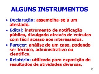91
ALGUNS INSTRUMENTOS
• Declaração: assemelha-se a um
atestado.
• Edital: instrumento de notificação
pública, divulgado através de veículos
com fácil acesso aos interessados.
• Parecer: análise de um caso, podendo
ser técnico, administrativo ou
científico.
• Relatório: utilizado para exposição de
resultados de atividades diversas.
 