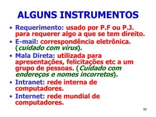 92
ALGUNS INSTRUMENTOS
• Requerimento: usado por P.F ou P.J.
para requerer algo a que se tem direito.
• E-mail: correspondência eletrônica.
(cuidado com vírus).
• Mala Direta: utilizada para
apresentações, felicitações etc a um
grupo de pessoas. (Cuidado com
endereços e nomes incorretos).
• Intranet: rede interna de
computadores.
• Internet: rede mundial de
computadores.
 