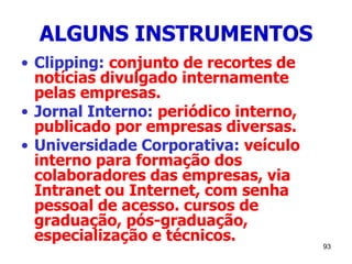 93
ALGUNS INSTRUMENTOS
• Clipping: conjunto de recortes de
notícias divulgado internamente
pelas empresas.
• Jornal Interno: periódico interno,
publicado por empresas diversas.
• Universidade Corporativa: veículo
interno para formação dos
colaboradores das empresas, via
Intranet ou Internet, com senha
pessoal de acesso. cursos de
graduação, pós-graduação,
especialização e técnicos.
 