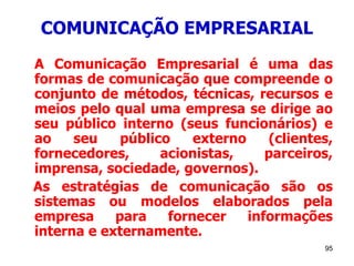 95
COMUNICAÇÃO EMPRESARIAL
A Comunicação Empresarial é uma das
formas de comunicação que compreende o
conjunto de métodos, técnicas, recursos e
meios pelo qual uma empresa se dirige ao
seu público interno (seus funcionários) e
ao seu público externo (clientes,
fornecedores, acionistas, parceiros,
imprensa, sociedade, governos).
As estratégias de comunicação são os
sistemas ou modelos elaborados pela
empresa para fornecer informações
interna e externamente.
 