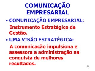 96
COMUNICAÇÃO
EMPRESARIAL
• COMUNICAÇÃO EMPRESARIAL:
Instrumento Estratégico de
Gestão.
• UMA VISÃO ESTRATÉGICA:
A comunicação impulsiona e
assessora a administração na
conquista de melhores
resultados.
 