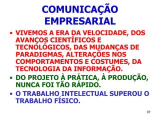97
COMUNICAÇÃO
EMPRESARIAL
• VIVEMOS A ERA DA VELOCIDADE, DOS
AVANÇOS CIENTÍFICOS E
TECNOLÓGICOS, DAS MUDANÇAS DE
PARADIGMAS, ALTERAÇÕES NOS
COMPORTAMENTOS E COSTUMES, DA
TECNOLOGIA DA INFORMAÇÃO.
• DO PROJETO À PRÁTICA, À PRODUÇÃO,
NUNCA FOI TÃO RÁPIDO.
• O TRABALHO INTELECTUAL SUPEROU O
TRABALHO FÍSICO.
 