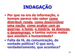 98
INDAGAÇÃO
• Por que na era da informação, o
homem parece não saber como
distribuir renda, como desenvolver
uma nação, como acabar com as
guerras, a fome, a miséria, as doenças,
o desemprego, e tantos outros males
que assolam a humanidade?
• Falta de fé, de comunicação, de
vontade política? O que será,
verdadeiramente, que acontece?
 
