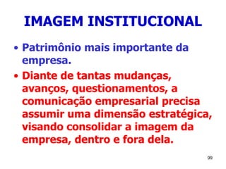 99
IMAGEM INSTITUCIONAL
• Patrimônio mais importante da
empresa.
• Diante de tantas mudanças,
avanços, questionamentos, a
comunicação empresarial precisa
assumir uma dimensão estratégica,
visando consolidar a imagem da
empresa, dentro e fora dela.
 