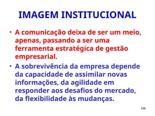100
IMAGEM INSTITUCIONAL
• A comunicação deixa de ser um meio,
apenas, passando a ser uma
ferramenta estratégica de gestão
empresarial.
• A sobrevivência da empresa depende
da capacidade de assimilar novas
informações, da agilidade em
responder aos desafios do mercado,
da flexibilidade às mudanças.
 