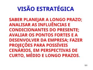 101
VISÃO ESTRATÉGICA
SABER PLANEJAR A LONGO PRAZO;
ANALISAR AS INFLUÊNCIAS E
CONDICIONANTES DO PRESENTE;
AVALIAR OS PONTOS FORTES E A
DESENVOLVER DA EMPRESA; FAZER
PROJEÇÕES PARA POSSÍVEIS
CENÁRIOS, EM PERSPECTIVAS DE
CURTO, MÉDIO E LONGO PRAZOS.
 