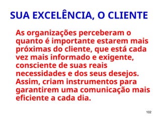 102
SUA EXCELÊNCIA, O CLIENTE
As organizações perceberam o
quanto é importante estarem mais
próximas do cliente, que está cada
vez mais informado e exigente,
consciente de suas reais
necessidades e dos seus desejos.
Assim, criam instrumentos para
garantirem uma comunicação mais
eficiente a cada dia.
 
