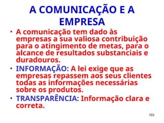 103
A COMUNICAÇÃO E A
EMPRESA
• A comunicação tem dado às
empresas a sua valiosa contribuição
para o atingimento de metas, para o
alcance de resultados substanciais e
duradouros.
• INFORMAÇÃO: A lei exige que as
empresas repassem aos seus clientes
todas as informações necessárias
sobre os produtos.
• TRANSPARÊNCIA: Informação clara e
correta.
 