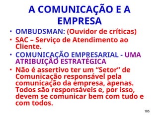 105
A COMUNICAÇÃO E A
EMPRESA
• OMBUDSMAN: (Ouvidor de críticas)
• SAC – Serviço de Atendimento ao
Cliente.
• COMUNICAÇÃO EMPRESARIAL - UMA
ATRIBUIÇÃO ESTRATÉGICA
• Não é assertivo ter um “Setor” de
Comunicação responsável pela
comunicação da empresa, apenas.
Todos são responsáveis e, por isso,
devem se comunicar bem com tudo e
com todos.
 