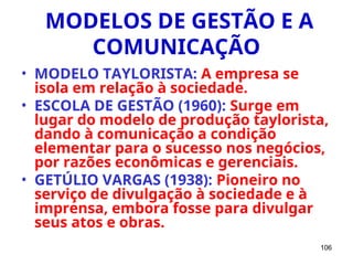 106
MODELOS DE GESTÃO E A
COMUNICAÇÃO
• MODELO TAYLORISTA: A empresa se
isola em relação à sociedade.
• ESCOLA DE GESTÃO (1960): Surge em
lugar do modelo de produção taylorista,
dando à comunicação a condição
elementar para o sucesso nos negócios,
por razões econômicas e gerenciais.
• GETÚLIO VARGAS (1938): Pioneiro no
serviço de divulgação à sociedade e à
imprensa, embora fosse para divulgar
seus atos e obras.
 