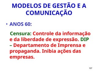 107
MODELOS DE GESTÃO E A
COMUNICAÇÃO
• ANOS 60:
Censura: Controle da informação
e da liberdade de expressão. DIP
– Departamento de Imprensa e
propaganda. Inibia ações das
empresas.
 