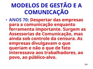 108
MODELOS DE GESTÃO E A
COMUNICAÇÃO
• ANOS 70: Despertar das empresas
para a comunicação enquanto
ferramenta importante. Surgem as
Assessorias de Comunicação, mas
ainda sob controle da censura. As
empresas divulgavam o que
queriam e não o que de fato
interessava aos trabalhadores, ao
povo, ao público-alvo.
 