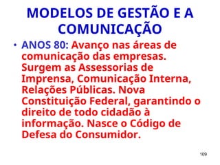 109
MODELOS DE GESTÃO E A
COMUNICAÇÃO
• ANOS 80: Avanço nas áreas de
comunicação das empresas.
Surgem as Assessorias de
Imprensa, Comunicação Interna,
Relações Públicas. Nova
Constituição Federal, garantindo o
direito de todo cidadão à
informação. Nasce o Código de
Defesa do Consumidor.
 