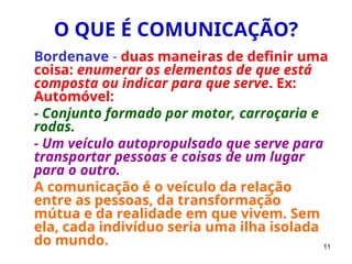 11
O QUE É COMUNICAÇÃO?
Bordenave - duas maneiras de definir uma
coisa: enumerar os elementos de que está
composta ou indicar para que serve. Ex:
Automóvel:
- Conjunto formado por motor, carroçaria e
rodas.
- Um veículo autopropulsado que serve para
transportar pessoas e coisas de um lugar
para o outro.
A comunicação é o veículo da relação
entre as pessoas, da transformação
mútua e da realidade em que vivem. Sem
ela, cada indivíduo seria uma ilha isolada
do mundo.
 