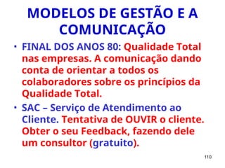 110
MODELOS DE GESTÃO E A
COMUNICAÇÃO
• FINAL DOS ANOS 80: Qualidade Total
nas empresas. A comunicação dando
conta de orientar a todos os
colaboradores sobre os princípios da
Qualidade Total.
• SAC – Serviço de Atendimento ao
Cliente. Tentativa de OUVIR o cliente.
Obter o seu Feedback, fazendo dele
um consultor (gratuito).
 