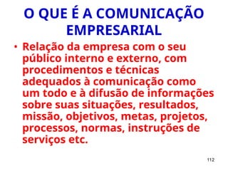 112
O QUE É A COMUNICAÇÃO
EMPRESARIAL
• Relação da empresa com o seu
público interno e externo, com
procedimentos e técnicas
adequados à comunicação como
um todo e à difusão de informações
sobre suas situações, resultados,
missão, objetivos, metas, projetos,
processos, normas, instruções de
serviços etc.
 