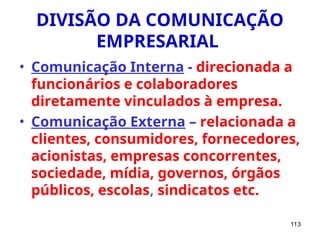 113
DIVISÃO DA COMUNICAÇÃO
EMPRESARIAL
• Comunicação Interna - direcionada a
funcionários e colaboradores
diretamente vinculados à empresa.
• Comunicação Externa – relacionada a
clientes, consumidores, fornecedores,
acionistas, empresas concorrentes,
sociedade, mídia, governos, órgãos
públicos, escolas, sindicatos etc.
 