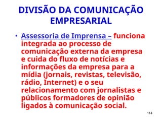 114
DIVISÃO DA COMUNICAÇÃO
EMPRESARIAL
• Assessoria de Imprensa – funciona
integrada ao processo de
comunicação externa da empresa
e cuida do fluxo de notícias e
informações da empresa para a
mídia (jornais, revistas, televisão,
rádio, Internet) e o seu
relacionamento com jornalistas e
públicos formadores de opinião
ligados à comunicação social.
 