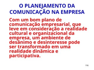 116
O PLANEJAMENTO DA
COMUNICAÇÃO NA EMPRESA
Com um bom plano de
comunicação empresarial, que
leve em consideração a realidade
cultural e organizacional da
empresa, um ambiente de
desânimo e desinteresse pode
ser transformado em uma
realidade dinâmica e
participativa.
 