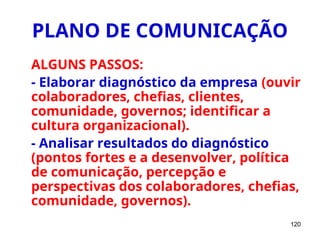 120
PLANO DE COMUNICAÇÃO
ALGUNS PASSOS:
- Elaborar diagnóstico da empresa (ouvir
colaboradores, chefias, clientes,
comunidade, governos; identificar a
cultura organizacional).
- Analisar resultados do diagnóstico
(pontos fortes e a desenvolver, política
de comunicação, percepção e
perspectivas dos colaboradores, chefias,
comunidade, governos).
 