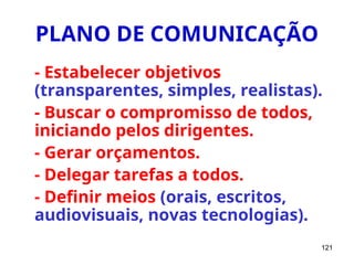 121
PLANO DE COMUNICAÇÃO
- Estabelecer objetivos
(transparentes, simples, realistas).
- Buscar o compromisso de todos,
iniciando pelos dirigentes.
- Gerar orçamentos.
- Delegar tarefas a todos.
- Definir meios (orais, escritos,
audiovisuais, novas tecnologias).
 