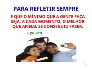 122
PARA REFLETIR SEMPRE
E QUE O MÍNIMO QUE A GENTE FAÇA
SEJA, A CADA MOMENTO, O MELHOR
QUE AFINAL SE CONSEGUIU FAZER.
(Lya Luft)
 
