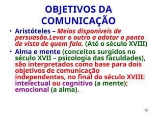 13
OBJETIVOS DA
COMUNICAÇÃO
• Aristóteles – Meios disponíveis de
persuasão.Levar o outro a adotar o ponto
de vista de quem fala. (Até o século XVIII)
• Alma e mente (conceitos surgidos no
século XVII – psicologia das faculdades),
são interpretados como base para dois
objetivos de comunicação
independentes, no final do século XVIII:
intelectual ou cognitivo (a mente);
emocional (a alma).
 