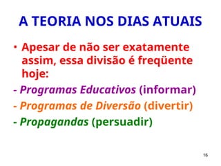 16
A TEORIA NOS DIAS ATUAIS
• Apesar de não ser exatamente
assim, essa divisão é freqüente
hoje:
- Programas Educativos (informar)
- Programas de Diversão (divertir)
- Propagandas (persuadir)
 