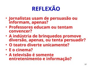 17
REFLEXÃO
• Jornalistas usam de persuasão ou
informam, apenas?
• Professores educam ou tentam
convencer?
• A indústria de brinquedos promove
diversão, apenas, ou tenta persuadir?
• O teatro diverte unicamente?
• E o cinema?
• A televisão é somente
entretenimento e informação?
 