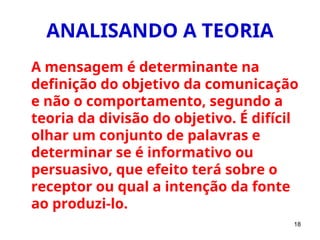 18
ANALISANDO A TEORIA
A mensagem é determinante na
definição do objetivo da comunicação
e não o comportamento, segundo a
teoria da divisão do objetivo. É difícil
olhar um conjunto de palavras e
determinar se é informativo ou
persuasivo, que efeito terá sobre o
receptor ou qual a intenção da fonte
ao produzi-lo.
 