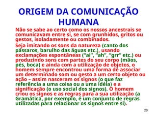 20
ORIGEM DA COMUNICAÇÃO
HUMANA
Não se sabe ao certo como os nossos ancestrais se
comunicavam entre si, se com grunhidos, gritos ou
gestos, isoladamente ou combinados.
Seja imitando os sons da natureza (canto dos
pássaros, barulho das águas etc.), usando
exclamações espontâneas (“ai”, “ah”, “grr” etc.) ou
produzindo sons com partes do seu corpo (mãos,
pés, boca) e ainda com a utilização de objetos, o
homem sempre encontrou uma forma de associar
um determinado som ou gesto a um certo objeto ou
ação – assim nasceram os signos (o que faz
referência a uma coisa ou a uma idéia) e a
significação (o uso social dos signos). O homem
criou os signos e as regras para a sua utilização (a
Gramática, por exemplo, é um conjunto de regras
utilizadas para relacionar os signos entre si).
 