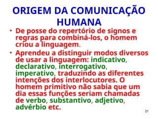 21
ORIGEM DA COMUNICAÇÃO
HUMANA
• De posse do repertório de signos e
regras para combiná-los, o homem
criou a linguagem.
• Aprendeu a distinguir modos diversos
de usar a linguagem: indicativo,
declarativo, interrogativo,
imperativo, traduzindo as diferentes
intenções dos interlocutores. O
homem primitivo não sabia que um
dia essas funções seriam chamadas
de verbo, substantivo, adjetivo,
advérbio etc.
 