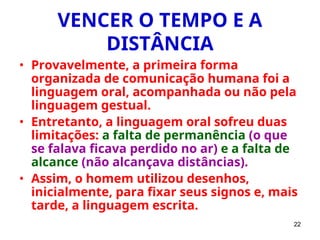22
VENCER O TEMPO E A
DISTÂNCIA
• Provavelmente, a primeira forma
organizada de comunicação humana foi a
linguagem oral, acompanhada ou não pela
linguagem gestual.
• Entretanto, a linguagem oral sofreu duas
limitações: a falta de permanência (o que
se falava ficava perdido no ar) e a falta de
alcance (não alcançava distâncias).
• Assim, o homem utilizou desenhos,
inicialmente, para fixar seus signos e, mais
tarde, a linguagem escrita.
 
