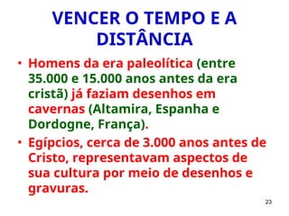 23
VENCER O TEMPO E A
DISTÂNCIA
• Homens da era paleolítica (entre
35.000 e 15.000 anos antes da era
cristã) já faziam desenhos em
cavernas (Altamira, Espanha e
Dordogne, França).
• Egípcios, cerca de 3.000 anos antes de
Cristo, representavam aspectos de
sua cultura por meio de desenhos e
gravuras.
 