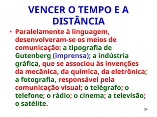24
VENCER O TEMPO E A
DISTÂNCIA
• Paralelamente à linguagem,
desenvolveram-se os meios de
comunicação: a tipografia de
Gutenberg (imprensa); a indústria
gráfica, que se associou às invenções
da mecânica, da química, da eletrônica;
a fotografia, responsável pela
comunicação visual; o telégrafo; o
telefone; o rádio; o cinema; a televisão;
o satélite.
 