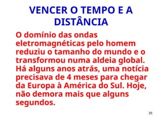 25
VENCER O TEMPO E A
DISTÂNCIA
O domínio das ondas
eletromagnéticas pelo homem
reduziu o tamanho do mundo e o
transformou numa aldeia global.
Há alguns anos atrás, uma notícia
precisava de 4 meses para chegar
da Europa à América do Sul. Hoje,
não demora mais que alguns
segundos.
 