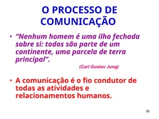 26
O PROCESSO DE
COMUNICAÇÃO
• “Nenhum homem é uma ilha fechada
sobre si: todos são parte de um
continente, uma parcela de terra
principal”.
(Carl Gustav Jung)
• A comunicação é o fio condutor de
todas as atividades e
relacionamentos humanos.
 