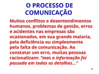 27
O PROCESSO DE
COMUNICAÇÃO
Muitos conflitos e desentendimentos
humanos, problemas de gestão, erros
e acidentes nas empresas são
ocasionados, em sua grande maioria,
pela deficiência ou simplesmente
pela falta de comunicação. Ao
constatar um erro, muitas pessoas
racionalizam: “mas a informação foi
passada em todos os detalhes...”
 