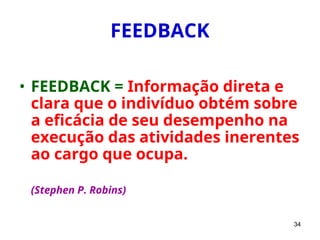34
FEEDBACK
• FEEDBACK = Informação direta e
clara que o indivíduo obtém sobre
a eficácia de seu desempenho na
execução das atividades inerentes
ao cargo que ocupa.
(Stephen P. Robins)
 